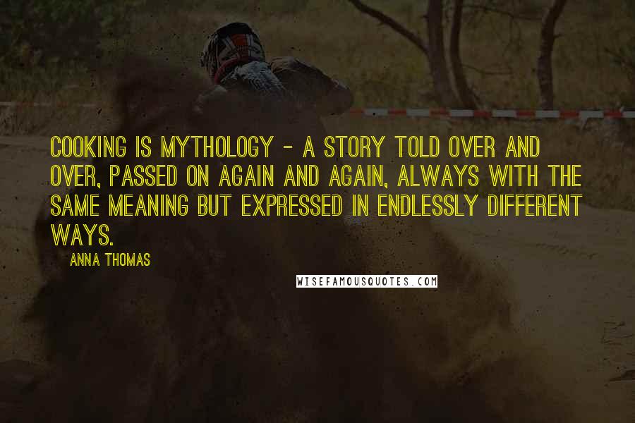 Anna Thomas Quotes: Cooking is mythology - a story told over and over, passed on again and again, always with the same meaning but expressed in endlessly different ways.