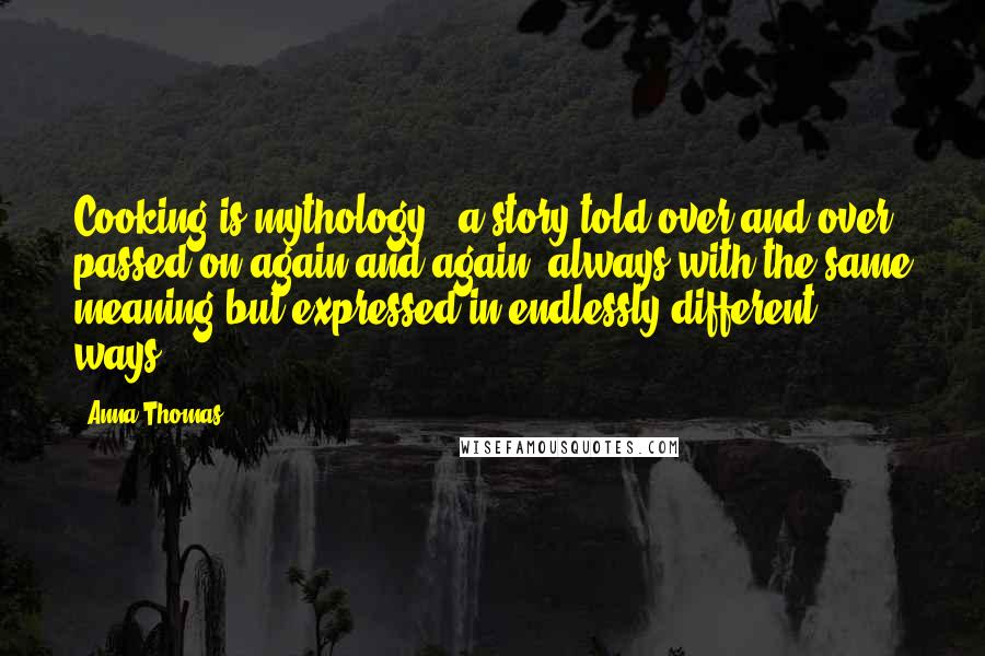 Anna Thomas Quotes: Cooking is mythology - a story told over and over, passed on again and again, always with the same meaning but expressed in endlessly different ways.