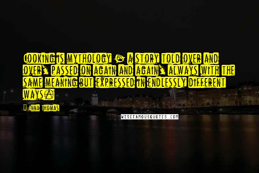 Anna Thomas Quotes: Cooking is mythology - a story told over and over, passed on again and again, always with the same meaning but expressed in endlessly different ways.