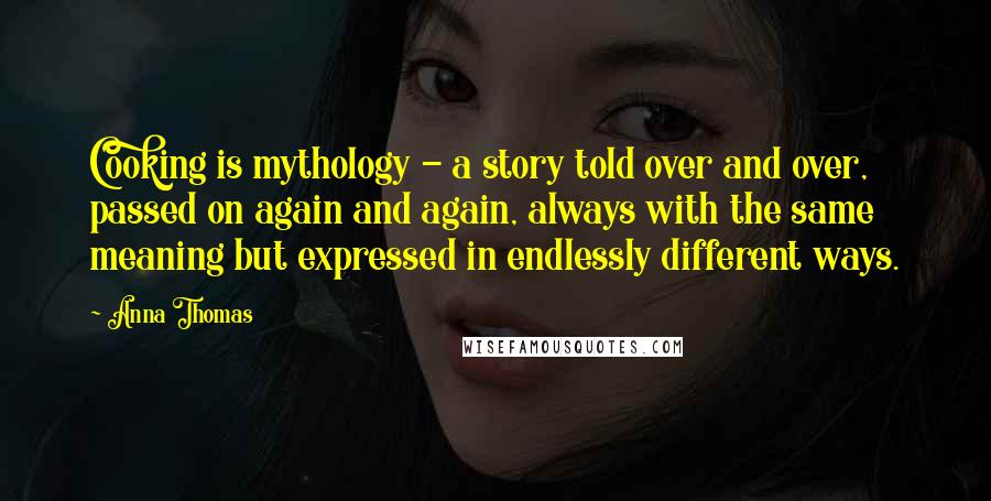 Anna Thomas Quotes: Cooking is mythology - a story told over and over, passed on again and again, always with the same meaning but expressed in endlessly different ways.