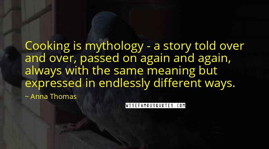 Anna Thomas Quotes: Cooking is mythology - a story told over and over, passed on again and again, always with the same meaning but expressed in endlessly different ways.