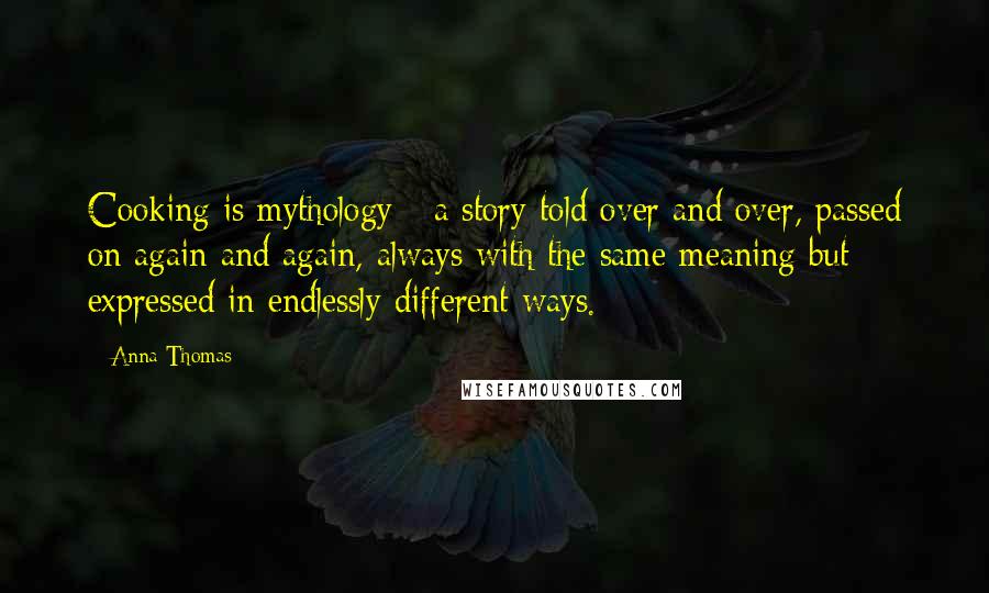 Anna Thomas Quotes: Cooking is mythology - a story told over and over, passed on again and again, always with the same meaning but expressed in endlessly different ways.