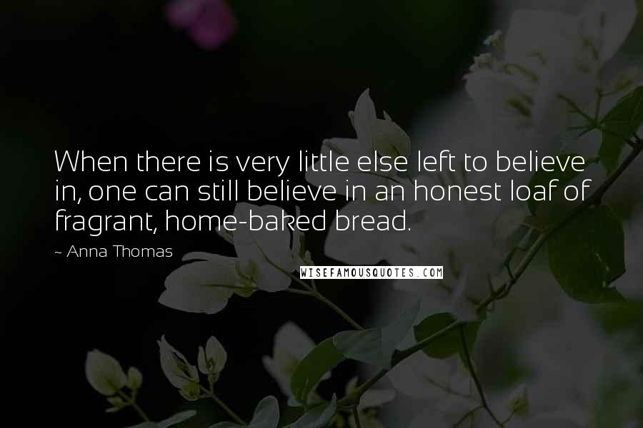 Anna Thomas Quotes: When there is very little else left to believe in, one can still believe in an honest loaf of fragrant, home-baked bread.