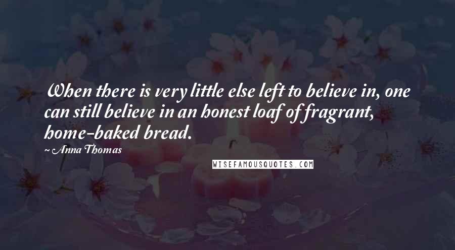 Anna Thomas Quotes: When there is very little else left to believe in, one can still believe in an honest loaf of fragrant, home-baked bread.