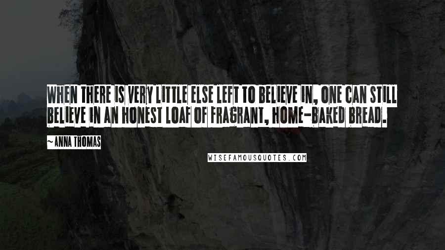 Anna Thomas Quotes: When there is very little else left to believe in, one can still believe in an honest loaf of fragrant, home-baked bread.