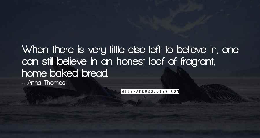 Anna Thomas Quotes: When there is very little else left to believe in, one can still believe in an honest loaf of fragrant, home-baked bread.