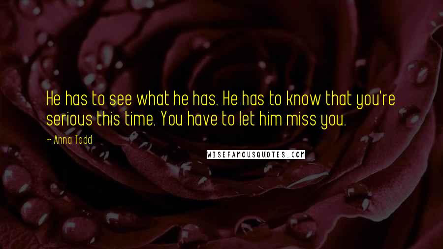 Anna Todd Quotes: He has to see what he has. He has to know that you're serious this time. You have to let him miss you.