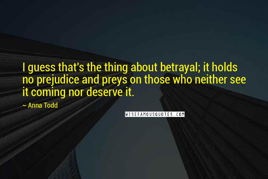 Anna Todd Quotes: I guess that's the thing about betrayal; it holds no prejudice and preys on those who neither see it coming nor deserve it.