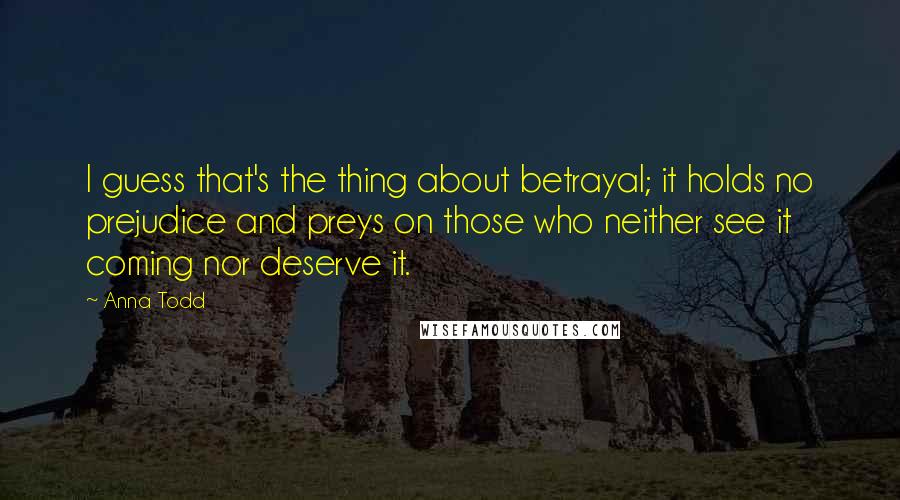 Anna Todd Quotes: I guess that's the thing about betrayal; it holds no prejudice and preys on those who neither see it coming nor deserve it.