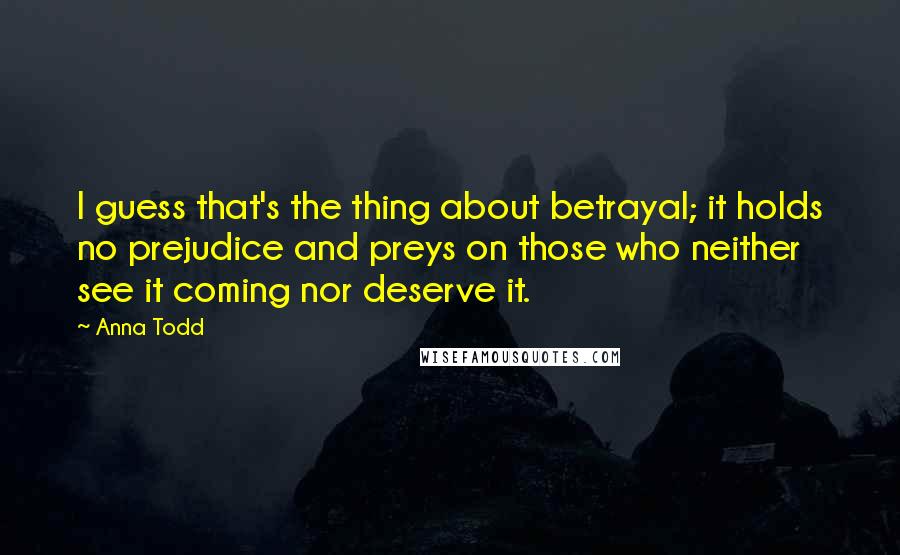 Anna Todd Quotes: I guess that's the thing about betrayal; it holds no prejudice and preys on those who neither see it coming nor deserve it.