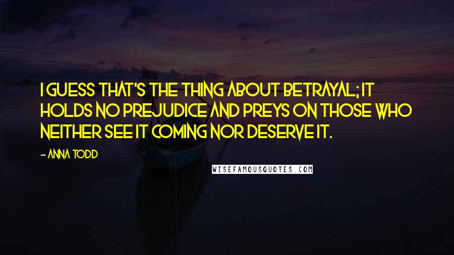 Anna Todd Quotes: I guess that's the thing about betrayal; it holds no prejudice and preys on those who neither see it coming nor deserve it.