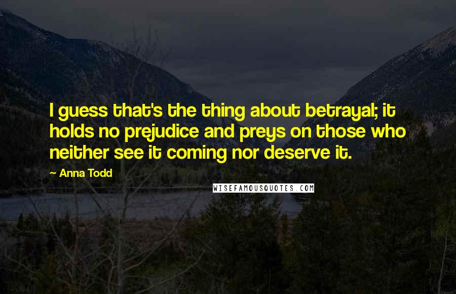 Anna Todd Quotes: I guess that's the thing about betrayal; it holds no prejudice and preys on those who neither see it coming nor deserve it.