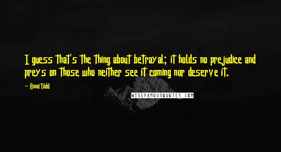 Anna Todd Quotes: I guess that's the thing about betrayal; it holds no prejudice and preys on those who neither see it coming nor deserve it.