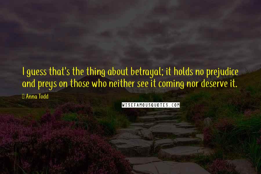 Anna Todd Quotes: I guess that's the thing about betrayal; it holds no prejudice and preys on those who neither see it coming nor deserve it.