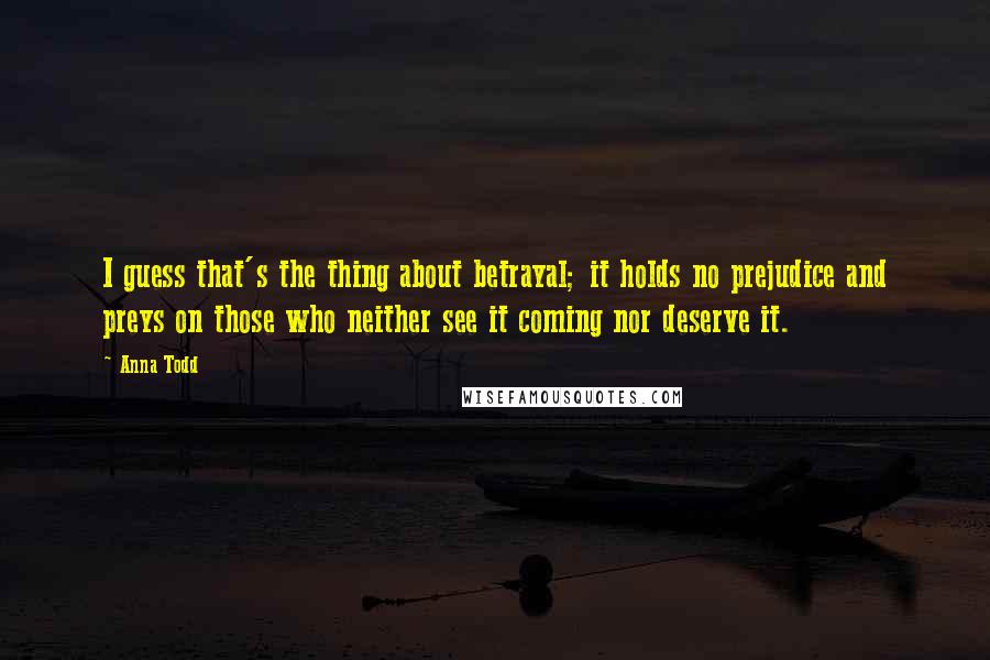 Anna Todd Quotes: I guess that's the thing about betrayal; it holds no prejudice and preys on those who neither see it coming nor deserve it.