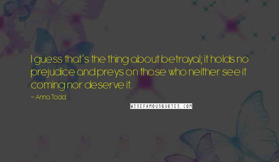 Anna Todd Quotes: I guess that's the thing about betrayal; it holds no prejudice and preys on those who neither see it coming nor deserve it.