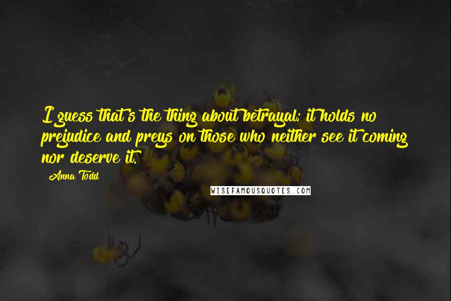 Anna Todd Quotes: I guess that's the thing about betrayal; it holds no prejudice and preys on those who neither see it coming nor deserve it.