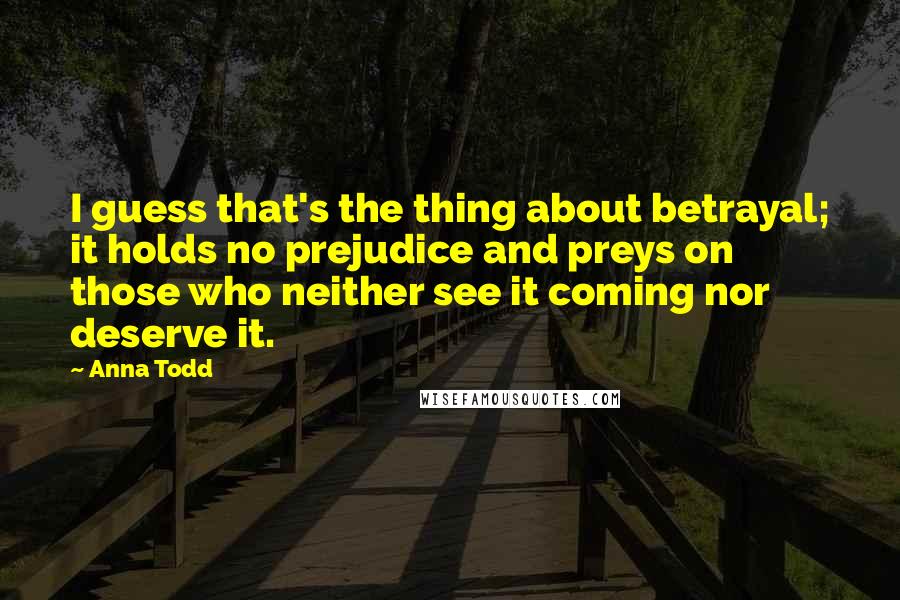 Anna Todd Quotes: I guess that's the thing about betrayal; it holds no prejudice and preys on those who neither see it coming nor deserve it.