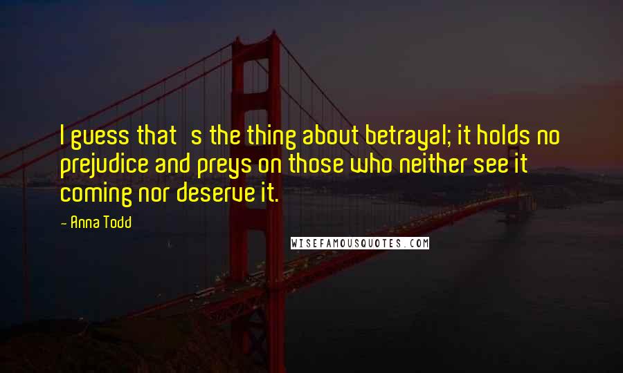 Anna Todd Quotes: I guess that's the thing about betrayal; it holds no prejudice and preys on those who neither see it coming nor deserve it.