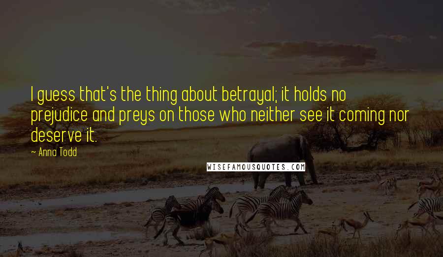 Anna Todd Quotes: I guess that's the thing about betrayal; it holds no prejudice and preys on those who neither see it coming nor deserve it.