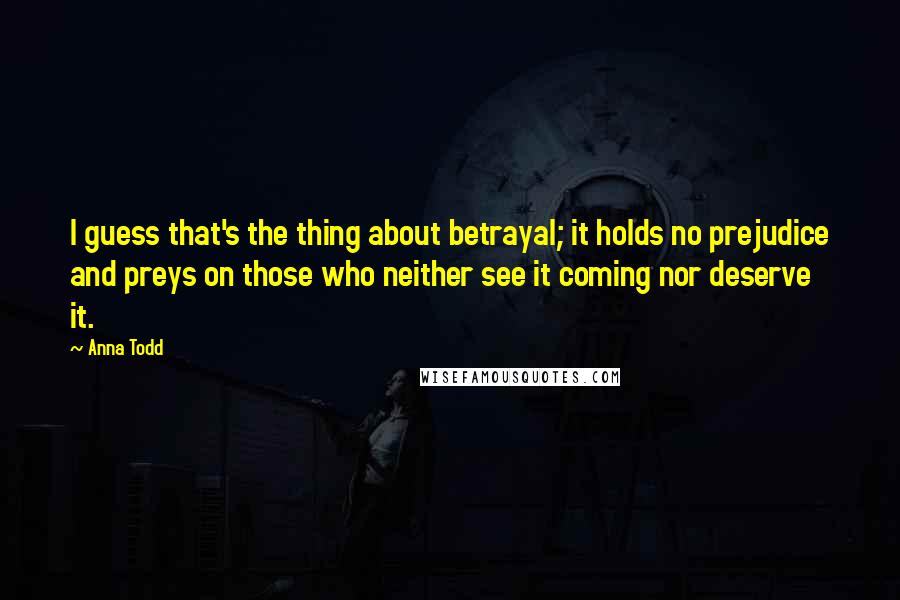 Anna Todd Quotes: I guess that's the thing about betrayal; it holds no prejudice and preys on those who neither see it coming nor deserve it.