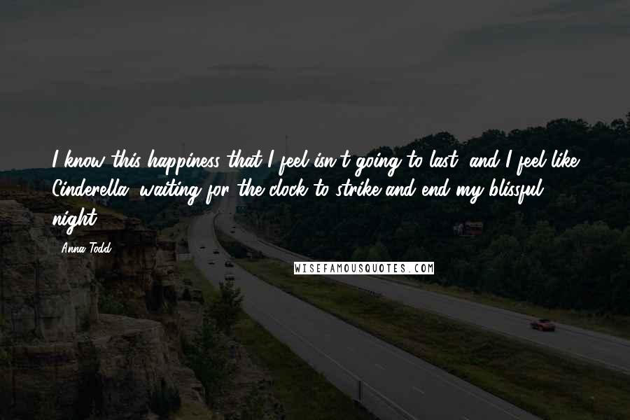 Anna Todd Quotes: I know this happiness that I feel isn't going to last, and I feel like Cinderella, waiting for the clock to strike and end my blissful night.