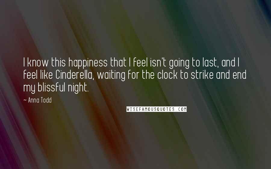 Anna Todd Quotes: I know this happiness that I feel isn't going to last, and I feel like Cinderella, waiting for the clock to strike and end my blissful night.
