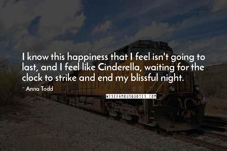 Anna Todd Quotes: I know this happiness that I feel isn't going to last, and I feel like Cinderella, waiting for the clock to strike and end my blissful night.