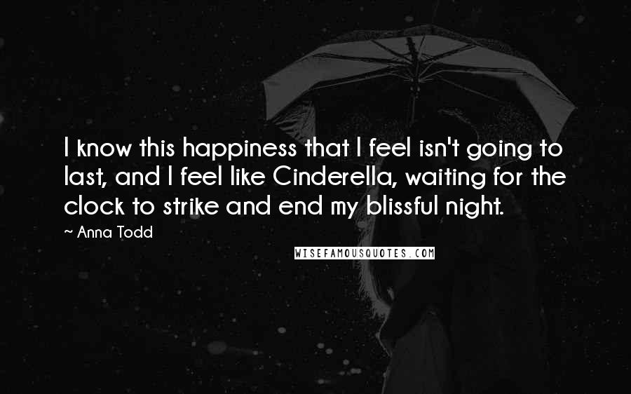 Anna Todd Quotes: I know this happiness that I feel isn't going to last, and I feel like Cinderella, waiting for the clock to strike and end my blissful night.