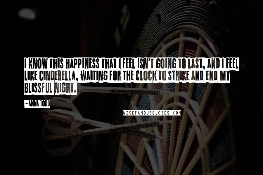 Anna Todd Quotes: I know this happiness that I feel isn't going to last, and I feel like Cinderella, waiting for the clock to strike and end my blissful night.