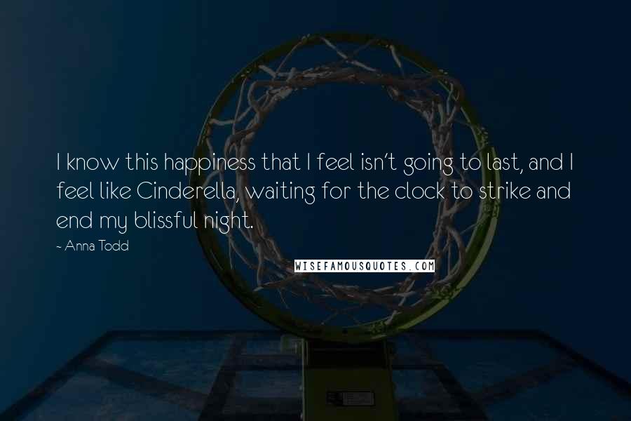 Anna Todd Quotes: I know this happiness that I feel isn't going to last, and I feel like Cinderella, waiting for the clock to strike and end my blissful night.