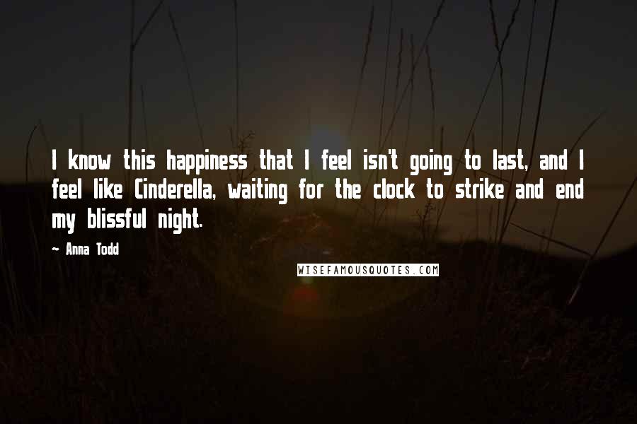 Anna Todd Quotes: I know this happiness that I feel isn't going to last, and I feel like Cinderella, waiting for the clock to strike and end my blissful night.