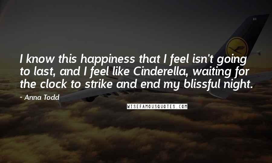 Anna Todd Quotes: I know this happiness that I feel isn't going to last, and I feel like Cinderella, waiting for the clock to strike and end my blissful night.