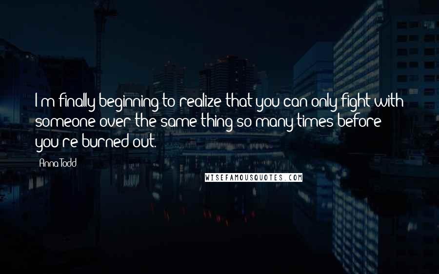 Anna Todd Quotes: I'm finally beginning to realize that you can only fight with someone over the same thing so many times before you're burned out.