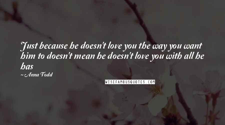 Anna Todd Quotes: Just because he doesn't love you the way you want him to doesn't mean he doesn't love you with all he has