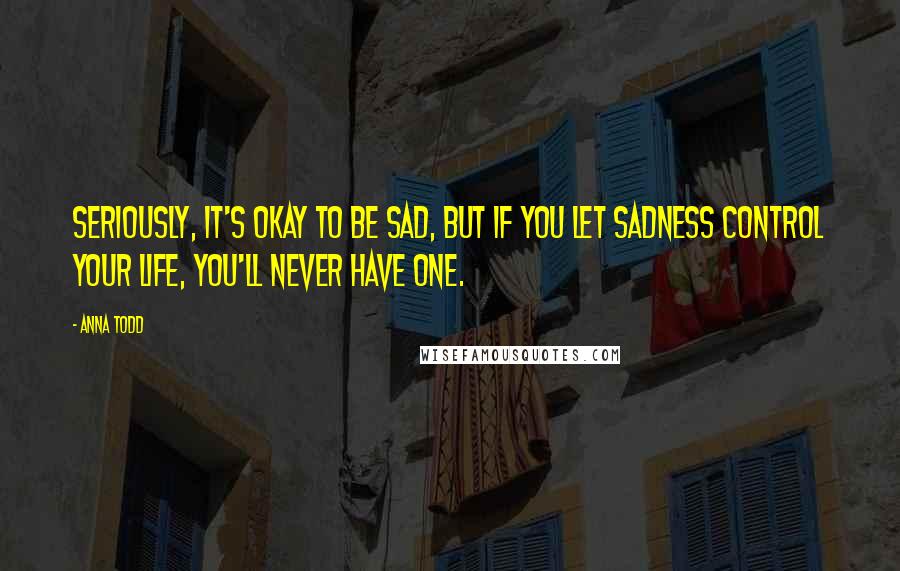 Anna Todd Quotes: Seriously, it's okay to be sad, but if you let sadness control your life, you'll never have one.