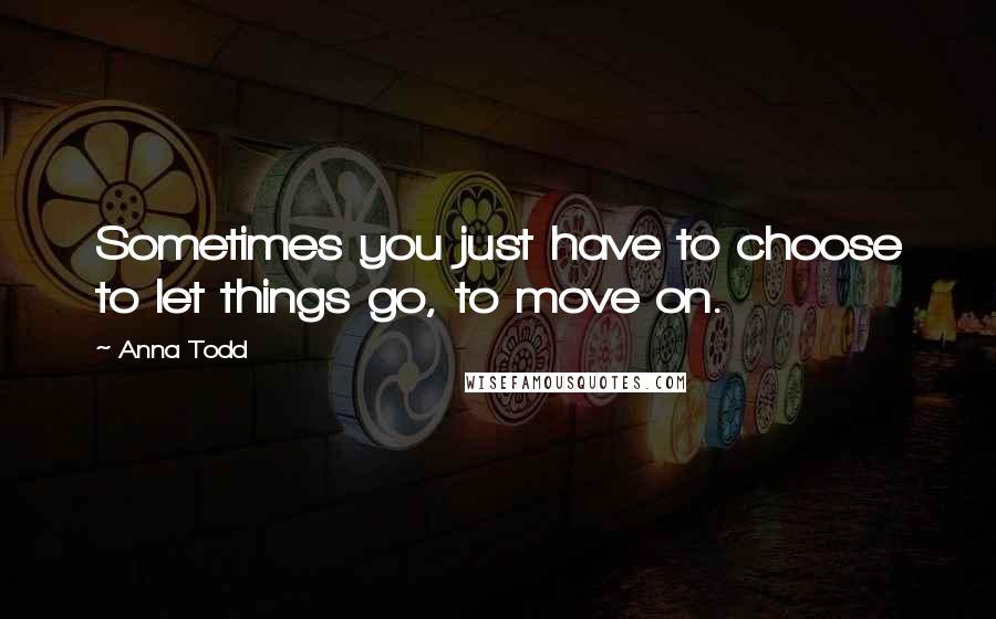 Anna Todd Quotes: Sometimes you just have to choose to let things go, to move on.