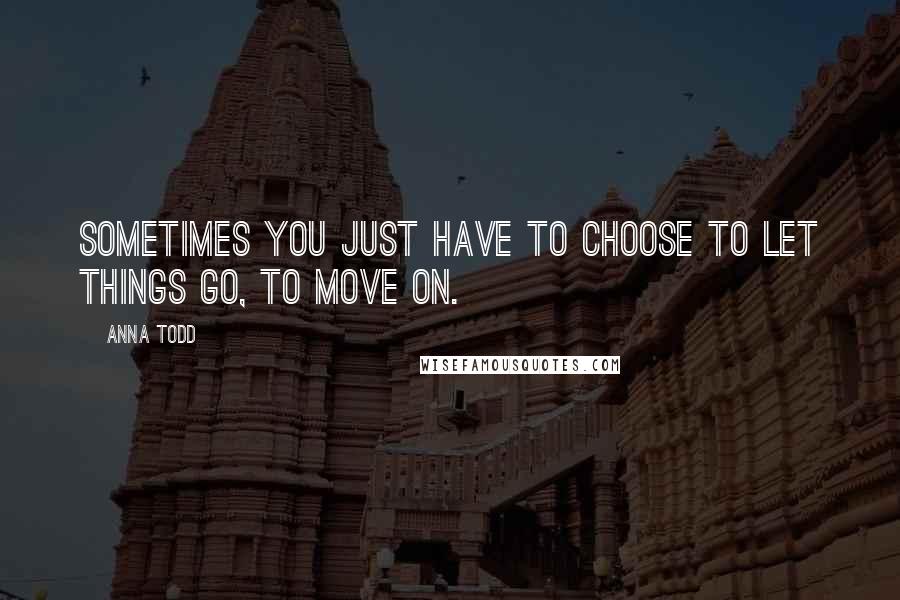 Anna Todd Quotes: Sometimes you just have to choose to let things go, to move on.