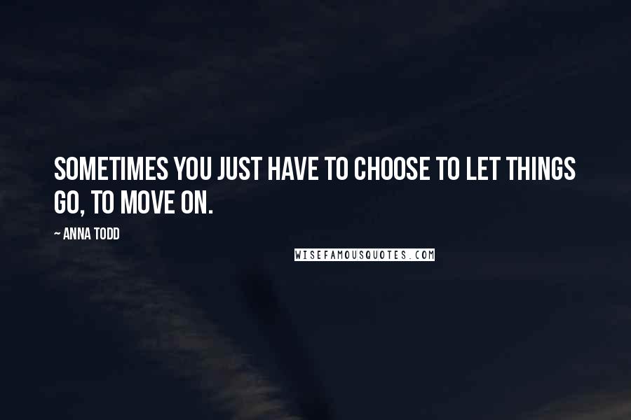 Anna Todd Quotes: Sometimes you just have to choose to let things go, to move on.