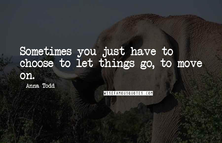 Anna Todd Quotes: Sometimes you just have to choose to let things go, to move on.