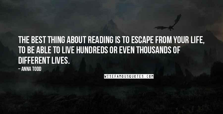 Anna Todd Quotes: The best thing about reading is to escape from your life, to be able to live hundreds or even thousands of different lives.