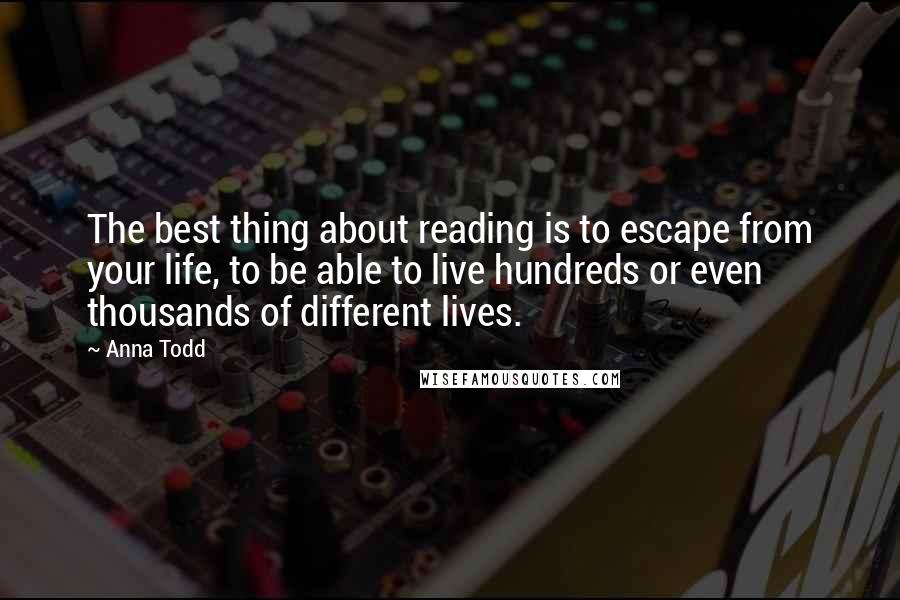 Anna Todd Quotes: The best thing about reading is to escape from your life, to be able to live hundreds or even thousands of different lives.