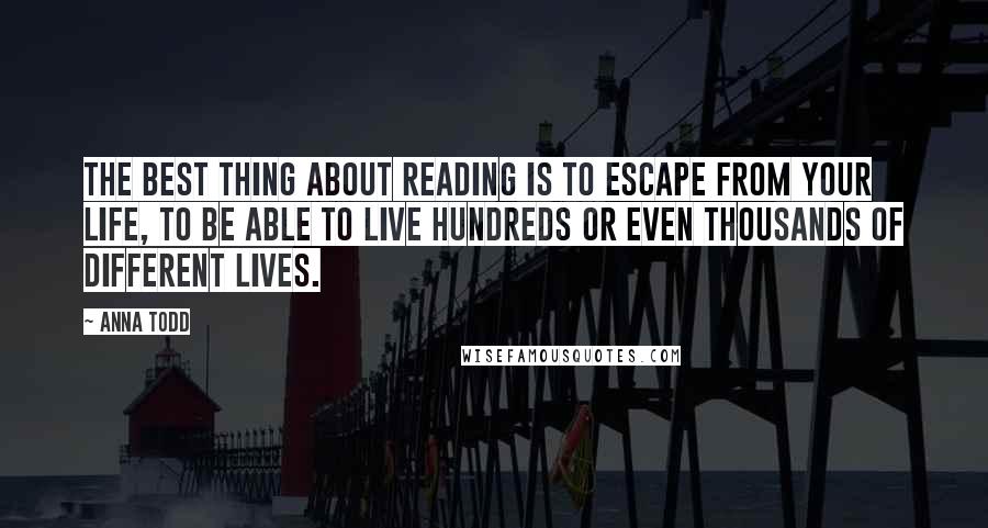 Anna Todd Quotes: The best thing about reading is to escape from your life, to be able to live hundreds or even thousands of different lives.