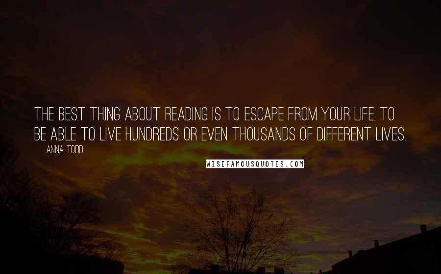 Anna Todd Quotes: The best thing about reading is to escape from your life, to be able to live hundreds or even thousands of different lives.