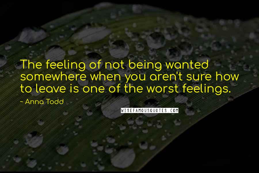 Anna Todd Quotes: The feeling of not being wanted somewhere when you aren't sure how to leave is one of the worst feelings.