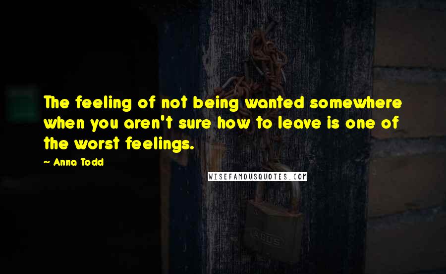 Anna Todd Quotes: The feeling of not being wanted somewhere when you aren't sure how to leave is one of the worst feelings.