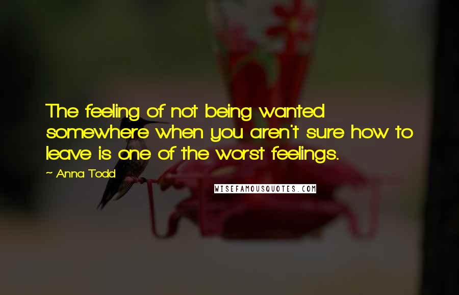 Anna Todd Quotes: The feeling of not being wanted somewhere when you aren't sure how to leave is one of the worst feelings.