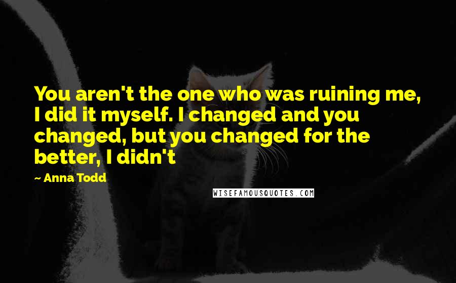 Anna Todd Quotes: You aren't the one who was ruining me, I did it myself. I changed and you changed, but you changed for the better, I didn't