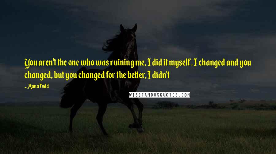 Anna Todd Quotes: You aren't the one who was ruining me, I did it myself. I changed and you changed, but you changed for the better, I didn't