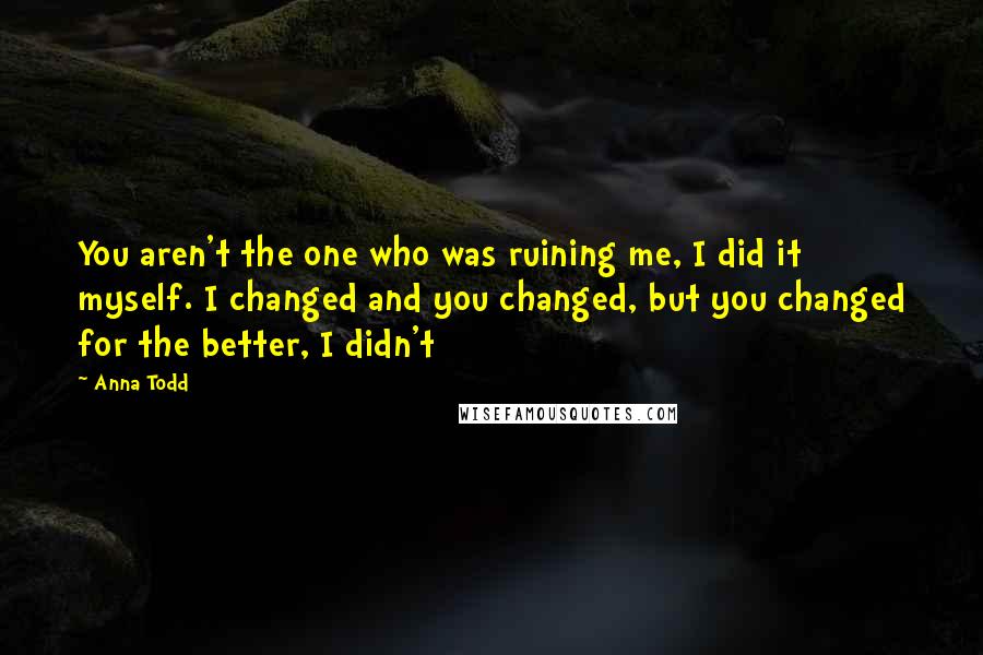 Anna Todd Quotes: You aren't the one who was ruining me, I did it myself. I changed and you changed, but you changed for the better, I didn't